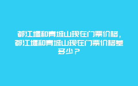 都江堰和青城山现在门票价格，都江堰和青城山现在门票价格差多少？