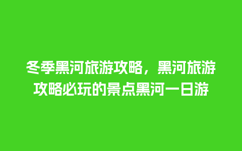 冬季黑河旅游攻略，黑河旅游攻略必玩的景点黑河一日游