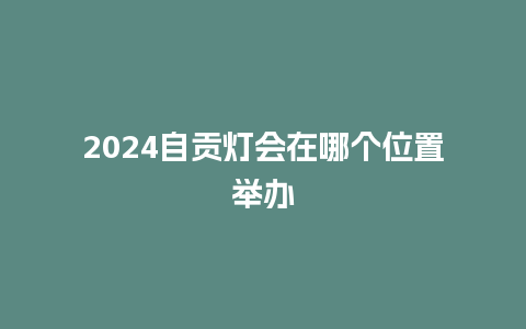 2024自贡灯会在哪个位置举办