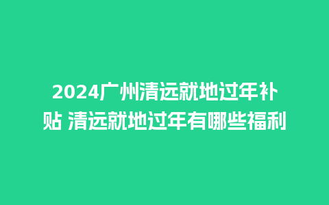 2024广州清远就地过年补贴 清远就地过年有哪些福利