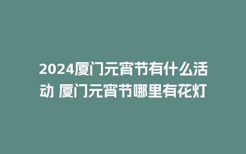 2024厦门元宵节有什么活动 厦门元宵节哪里有花灯