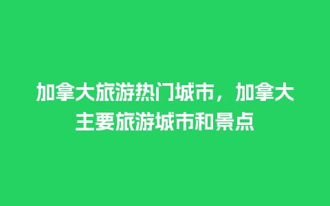 加拿大旅游热门城市，加拿大主要旅游城市和景点