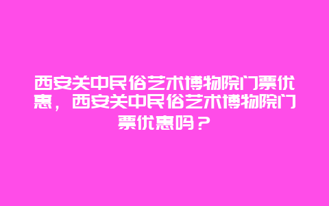 西安关中民俗艺术博物院门票优惠，西安关中民俗艺术博物院门票优惠吗？