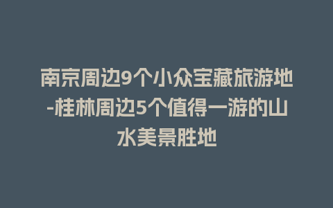 南京周边9个小众宝藏旅游地-桂林周边5个值得一游的山水美景胜地