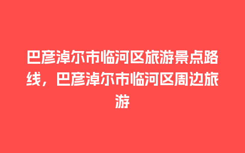 巴彦淖尔市临河区旅游景点路线，巴彦淖尔市临河区周边旅游