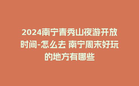 2024南宁青秀山夜游开放时间-怎么去 南宁周末好玩的地方有哪些