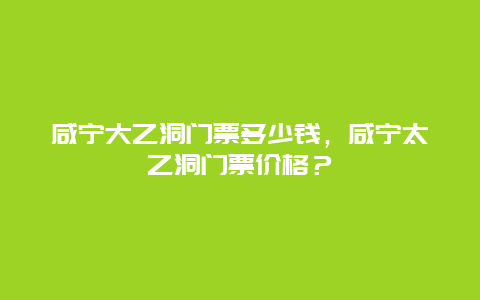 咸宁大乙洞门票多少钱，咸宁太乙洞门票价格？