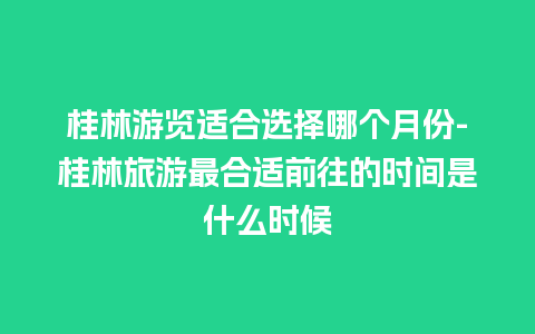 桂林游览适合选择哪个月份-桂林旅游最合适前往的时间是什么时候