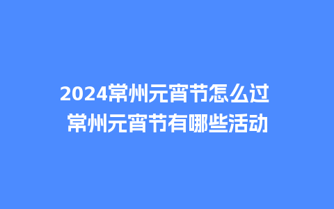 2024常州元宵节怎么过 常州元宵节有哪些活动