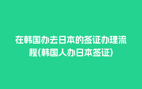 在韩国办去日本的签证办理流程(韩国人办日本签证)