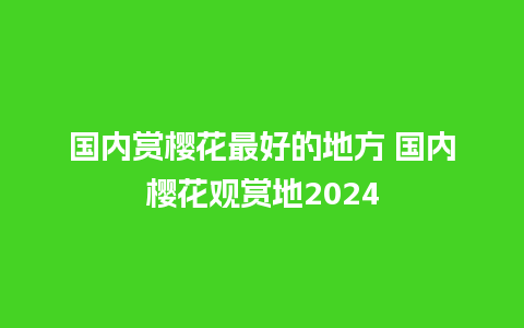 国内赏樱花最好的地方 国内樱花观赏地2024