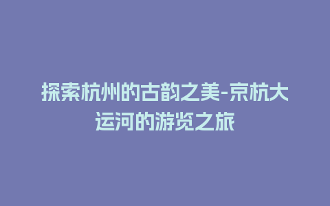 探索杭州的古韵之美-京杭大运河的游览之旅