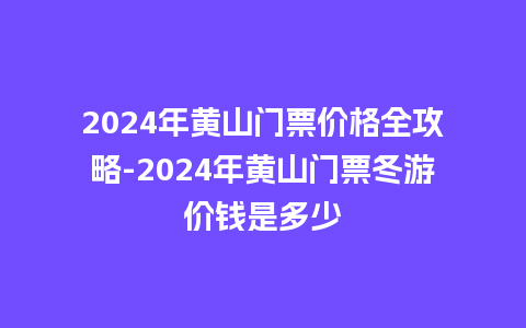 2024年黄山门票价格全攻略-2024年黄山门票冬游价钱是多少