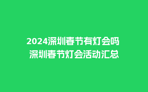 2024深圳春节有灯会吗 深圳春节灯会活动汇总