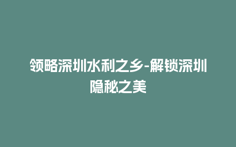 领略深圳水利之乡-解锁深圳隐秘之美