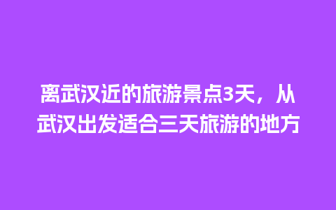 离武汉近的旅游景点3天，从武汉出发适合三天旅游的地方