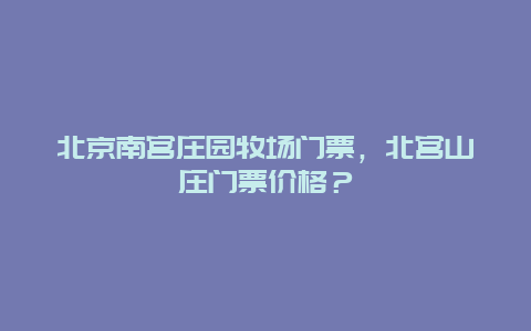 北京南宫庄园牧场门票，北宫山庄门票价格？