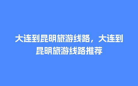 大连到昆明旅游线路，大连到昆明旅游线路推荐