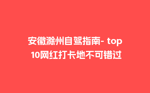 安徽滁州自驾指南- top 10网红打卡地不可错过