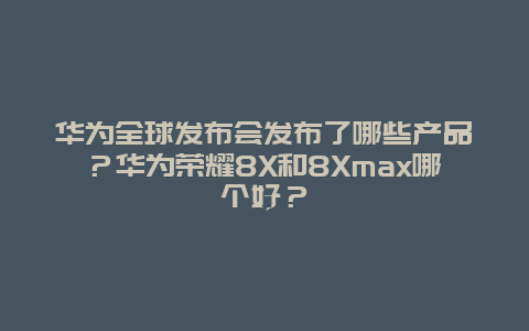 华为全球发布会发布了哪些产品？华为荣耀8X和8Xmax哪个好？