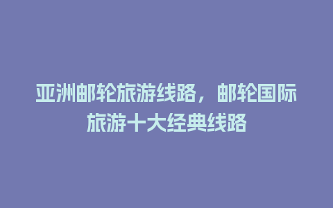 亚洲邮轮旅游线路，邮轮国际旅游十大经典线路