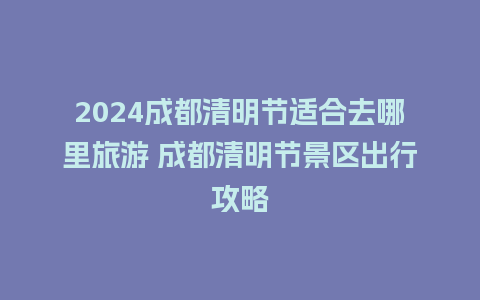 2024成都清明节适合去哪里旅游 成都清明节景区出行攻略