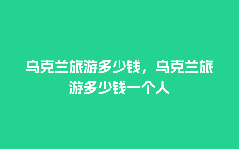 乌克兰旅游多少钱，乌克兰旅游多少钱一个人