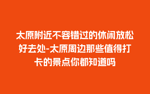 太原附近不容错过的休闲放松好去处-太原周边那些值得打卡的景点你都知道吗