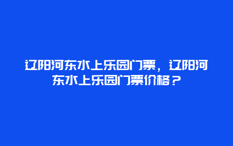 辽阳河东水上乐园门票，辽阳河东水上乐园门票价格？