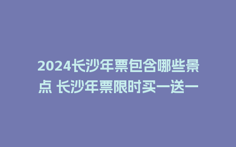 2024长沙年票包含哪些景点 长沙年票限时买一送一