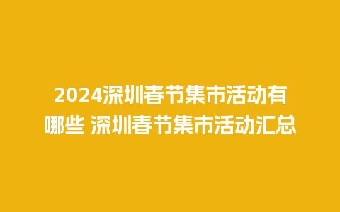 2024深圳春节集市活动有哪些 深圳春节集市活动汇总