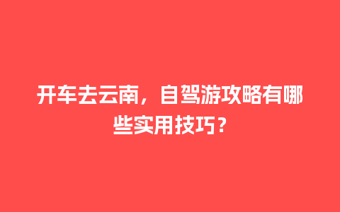 开车去云南，自驾游攻略有哪些实用技巧？