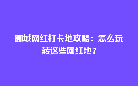 聊城网红打卡地攻略：怎么玩转这些网红地？