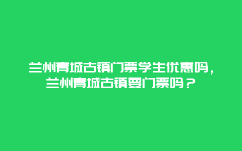 兰州青城古镇门票学生优惠吗，兰州青城古镇要门票吗？