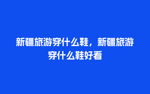 新疆旅游穿什么鞋，新疆旅游穿什么鞋好看