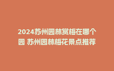 2024苏州园林赏梅在哪个园 苏州园林梅花景点推荐