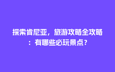 探索肯尼亚，旅游攻略全攻略：有哪些必玩景点？