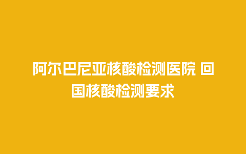 阿尔巴尼亚核酸检测医院 回国核酸检测要求