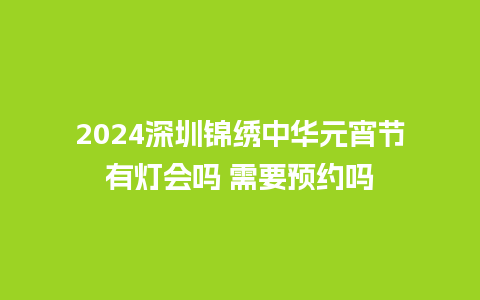 2024深圳锦绣中华元宵节有灯会吗 需要预约吗