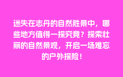 迷失在志丹的自然胜景中，哪些地方值得一探究竟？探索壮丽的自然景观，开启一场难忘的户外探险！