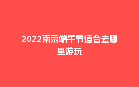 2022南京端午节适合去哪里游玩