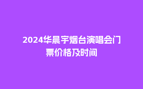 2024华晨宇烟台演唱会门票价格及时间