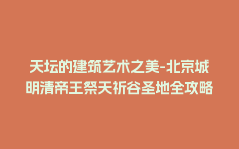 天坛的建筑艺术之美-北京城明清帝王祭天祈谷圣地全攻略