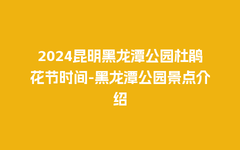 2024昆明黑龙潭公园杜鹃花节时间-黑龙潭公园景点介绍