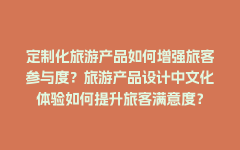 定制化旅游产品如何增强旅客参与度？旅游产品设计中文化体验如何提升旅客满意度？