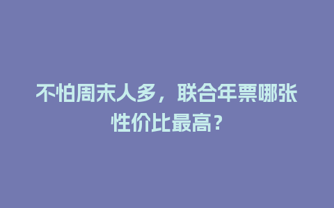 不怕周末人多，联合年票哪张性价比最高？