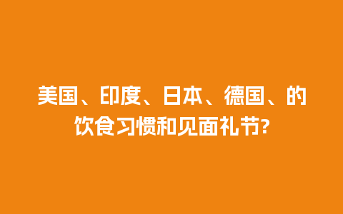 美国、印度、日本、德国、的饮食习惯和见面礼节?