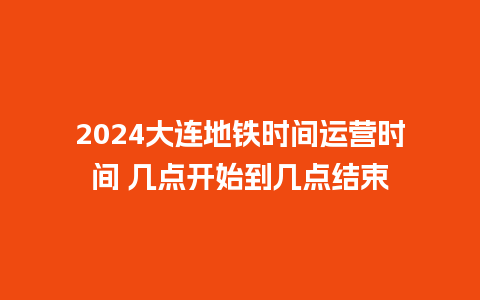 2024大连地铁时间运营时间 几点开始到几点结束