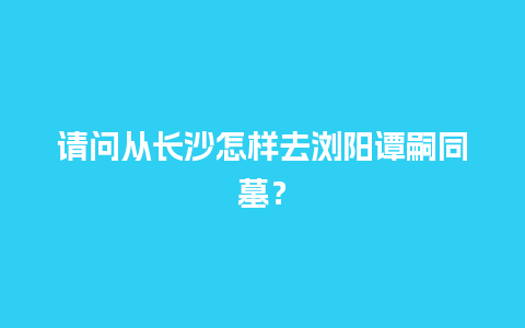 请问从长沙怎样去浏阳谭嗣同墓？