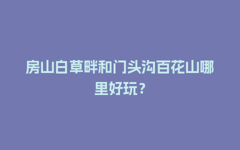 房山白草畔和门头沟百花山哪里好玩？